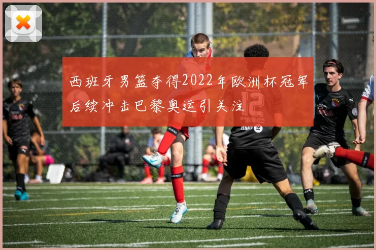 西班牙男篮夺得2022年欧洲杯冠军后续冲击巴黎奥运引关注