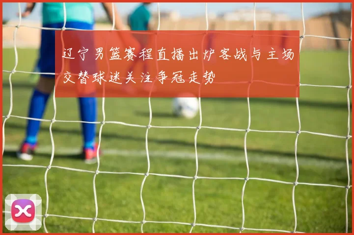 辽宁男篮赛程直播出炉客战与主场交替球迷关注争冠走势