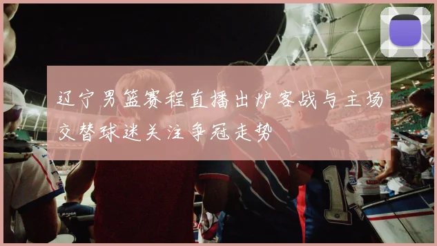 辽宁男篮赛程直播出炉客战与主场交替球迷关注争冠走势