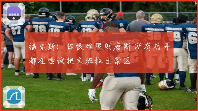 福克斯：你很难限制唐斯 所有对手都在尝试把文班拉出禁区