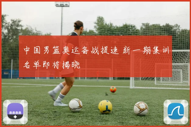 中国男篮奥运备战提速 新一期集训名单即将揭晓