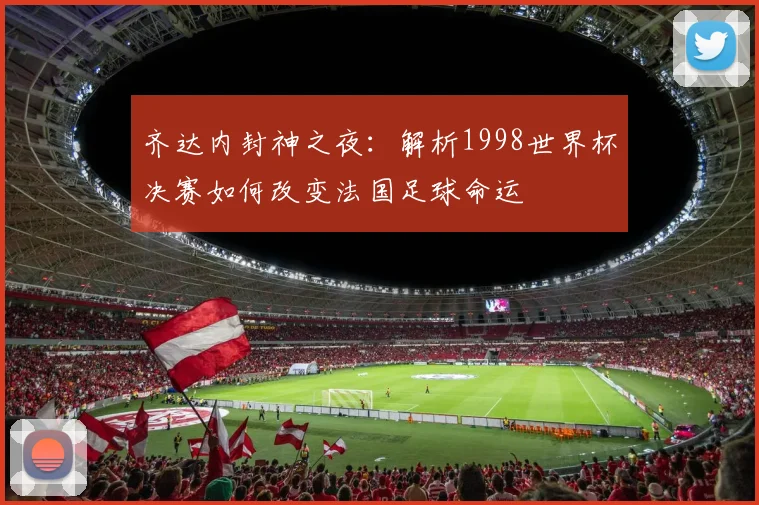 齐达内封神之夜：解析1998世界杯决赛如何改变法国足球命运
