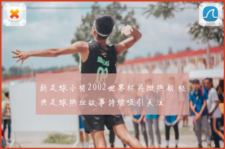 新足球小将2002世界杯再掀热潮 经典足球热血故事持续吸引关注