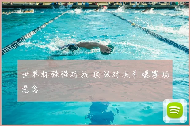 世界杯强强对抗 顶级对决引爆赛场悬念