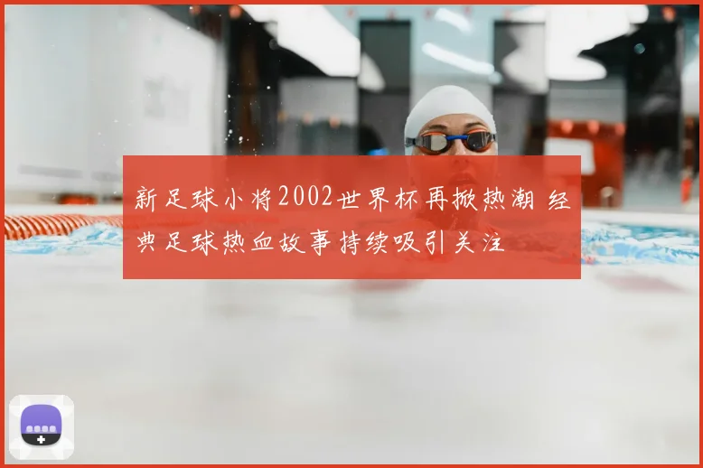 新足球小将2002世界杯再掀热潮 经典足球热血故事持续吸引关注