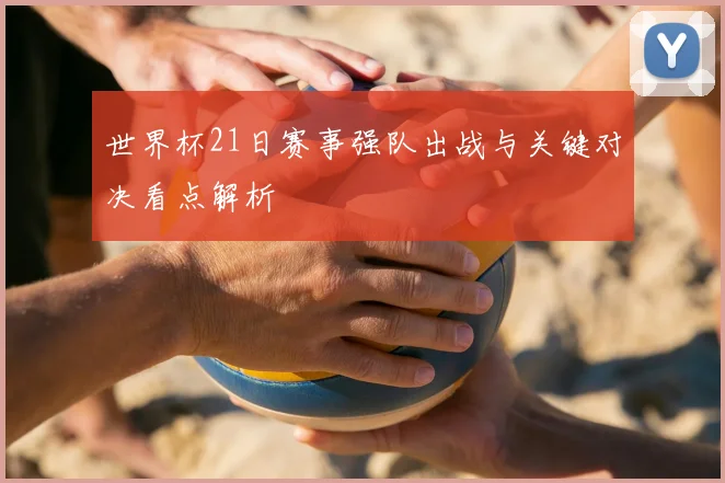 世界杯21日赛事强队出战与关键对决看点解析